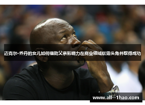 迈克尔·乔丹的女儿如何借助父亲影响力在商业领域崭露头角并取得成功 迈克尔·乔丹的女儿如何借助父亲影响力在商业领域崭露头角并取得成功