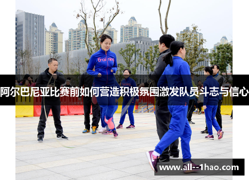 阿尔巴尼亚比赛前如何营造积极氛围激发队员斗志与信心