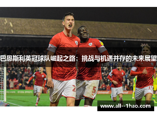 巴恩斯利英冠球队崛起之路:挑战与机遇并存的未来展望 巴恩斯利英冠球队崛起之路:挑战与机遇并存的未来展望