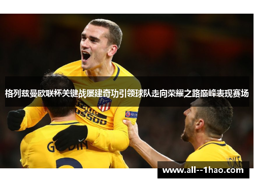 格列兹曼欧联杯关键战屡建奇功引领球队走向荣耀之路巅峰表现赛场 格列兹曼欧联杯关键战屡建奇功引领球队走向荣耀之路巅峰表现赛场