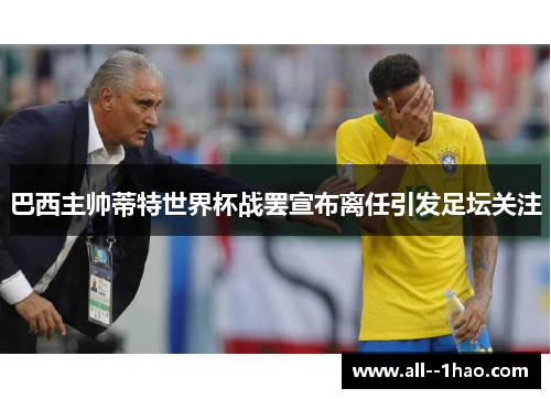 巴西主帅蒂特世界杯战罢宣布离任引发足坛关注