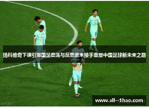 扬科维奇下课引爆国足震荡与反思谁来接手重塑中国足球新未来之路 扬科维奇下课引爆国足震荡与反思谁来接手重塑中国足球新未来之路